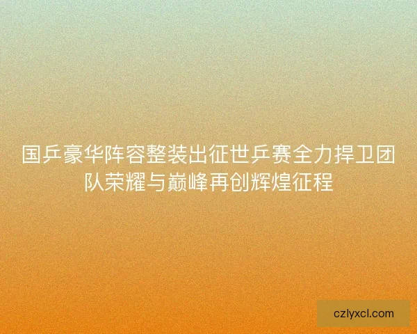 国乒豪华阵容整装出征世乒赛全力捍卫团队荣耀与巅峰再创辉煌征程