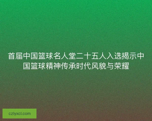 首届中国篮球名人堂二十五人入选揭示中国篮球精神传承时代风貌与荣耀