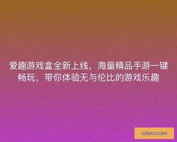 爱趣游戏盒全新上线，海量精品手游一键畅玩，带你体验无与伦比的游戏乐趣