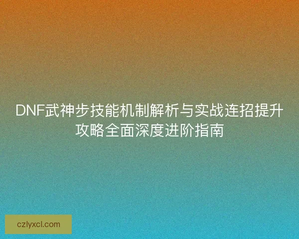 DNF武神步技能机制解析与实战连招提升攻略全面深度进阶指南