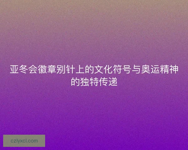 亚冬会徽章别针上的文化符号与奥运精神的独特传递