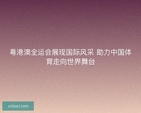 粤港澳全运会展现国际风采 助力中国体育走向世界舞台
