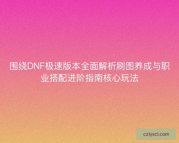 围绕DNF极速版本全面解析刷图养成与职业搭配进阶指南核心玩法