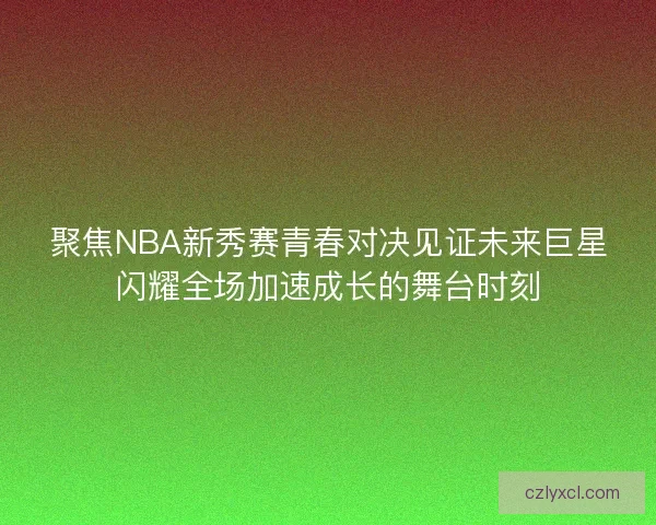 聚焦NBA新秀赛青春对决见证未来巨星闪耀全场加速成长的舞台时刻