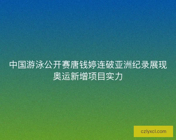 中国游泳公开赛唐钱婷连破亚洲纪录展现奥运新增项目实力
