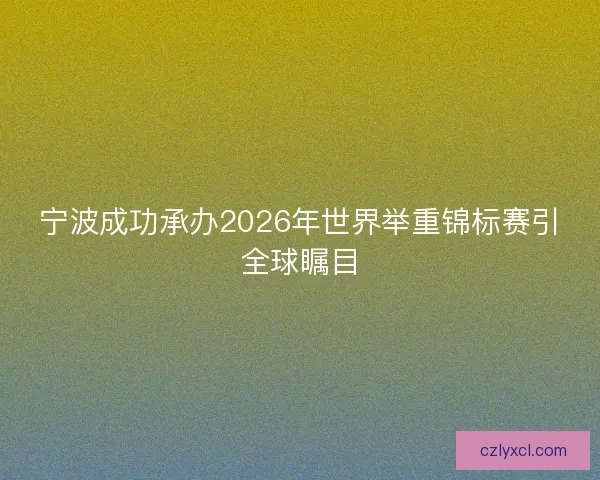 宁波成功承办2026年世界举重锦标赛引全球瞩目
