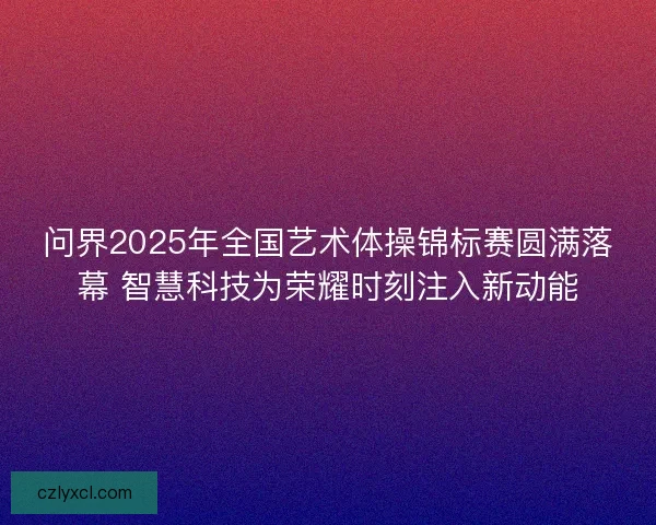 问界2025年全国艺术体操锦标赛圆满落幕 智慧科技为荣耀时刻注入新动能