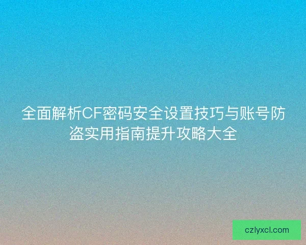 全面解析CF密码安全设置技巧与账号防盗实用指南提升攻略大全